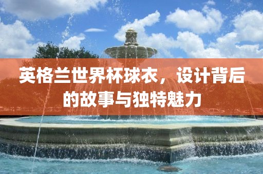 英格兰世界杯球衣，设计背后的故事与独特魅力
