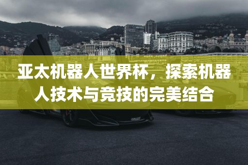 亚太机器人世界杯,探索机器人技术与竞技的完美结合