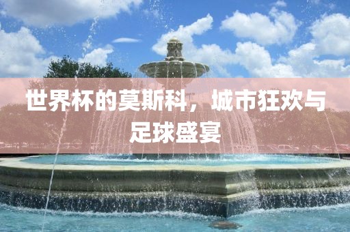 世界杯的莫斯科,城市狂欢永康市本千工贸有限公司与足球盛宴