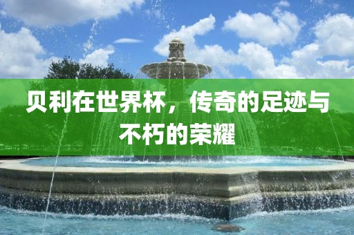 贝利在世界杯,传奇的足迹与不朽的荣耀
