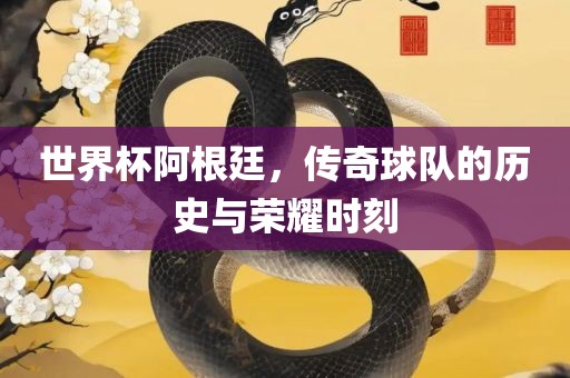 世界杯阿根廷，传奇球队的历史与荣耀时刻