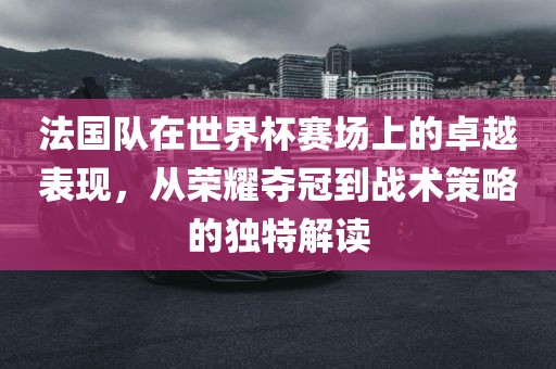 法国队在世界杯赛场上的卓越表现,从荣耀夺冠到战术策略的独特解读永康市本千工贸有限公司