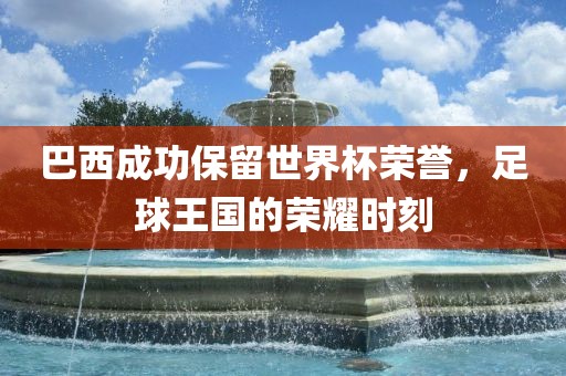 巴西成功保留世界杯荣誉,足球王国的荣耀时刻