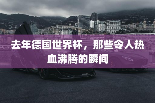 去年德国世界杯，那些令人热血沸腾的瞬间