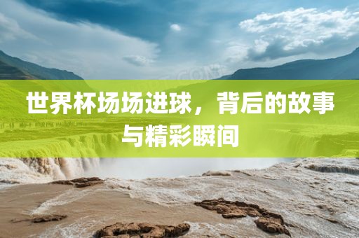 世界杯场场进球，背后的故事与精彩瞬间