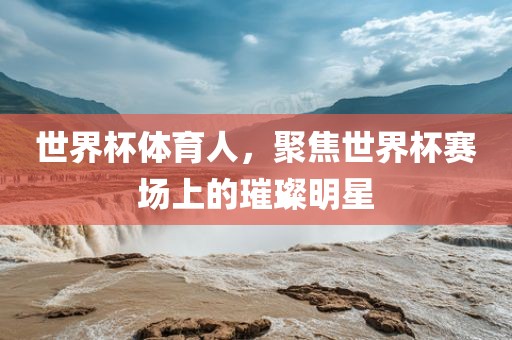 世界杯体育人,聚焦世界杯赛场上的璀璨明星