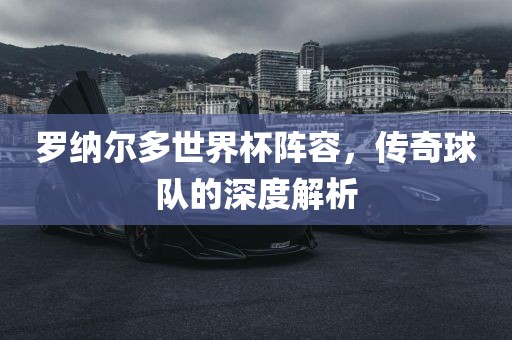 罗纳尔多世界杯阵容，传奇球队的深度解析