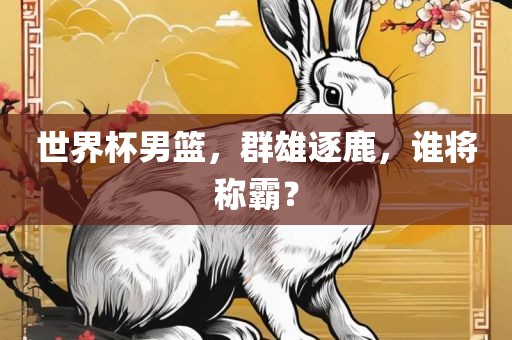 世界杯男篮,群雄逐鹿,谁将称霸?